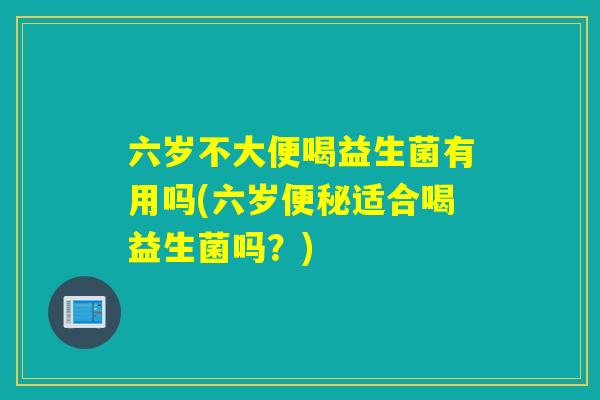 六岁不大便喝益生菌有用吗(六岁便秘适合喝益生菌吗？)