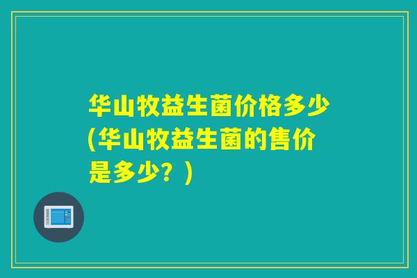 华山牧益生菌价格多少(华山牧益生菌的售价是多少？)