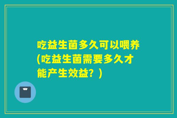 吃益生菌多久可以喂养(吃益生菌需要多久才能产生效益?) 吃益生菌多久可以喂养(吃益生菌需要多久才能产生效益?)