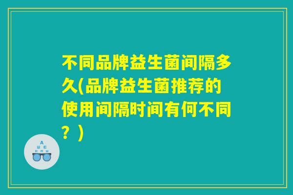 不同品牌益生菌间隔多久(品牌益生菌推荐的使用间隔时间有何不同？)