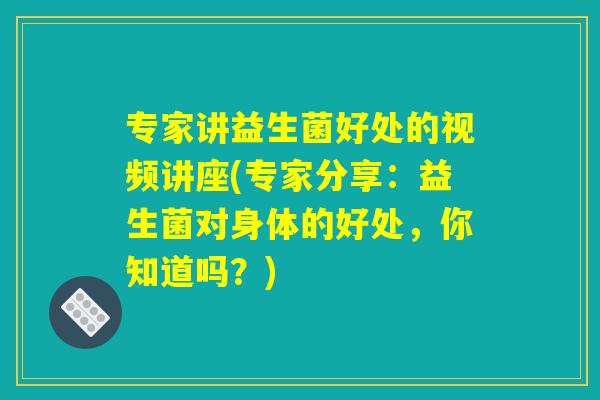 专家讲益生菌好处的视频讲座(专家分享:益生菌对身体的好处,你知道吗?) 专家讲益生菌好处的视频讲座(专家分享:益生菌对身体的好处,你知道吗?)