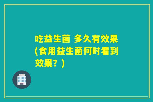 吃益生菌 多久有效果(食用益生菌何时看到效果？)