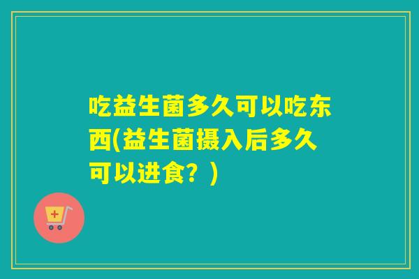 吃益生菌多久可以吃东西(益生菌摄入后多久可以进食？)