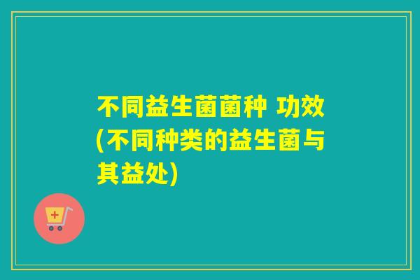 不同益生菌菌种 功效(不同种类的益生菌与其益处)