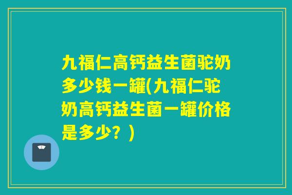 九福仁高钙益生菌驼奶多少钱一罐(九福仁驼奶高钙益生菌一罐价格是多少？)