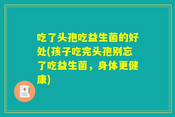 吃了头孢吃益生菌的好处(孩子吃完头孢别忘了吃益生菌，身体更健康)