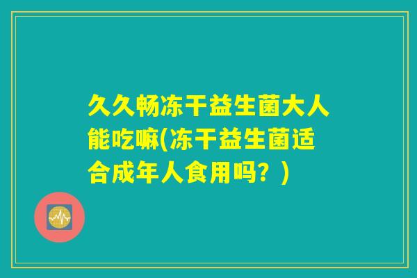 久久畅冻干益生菌大人能吃嘛(冻干益生菌适合成年人食用吗?) 久久畅冻干益生菌大人能吃嘛(冻干益生菌适合成年人食用吗?)