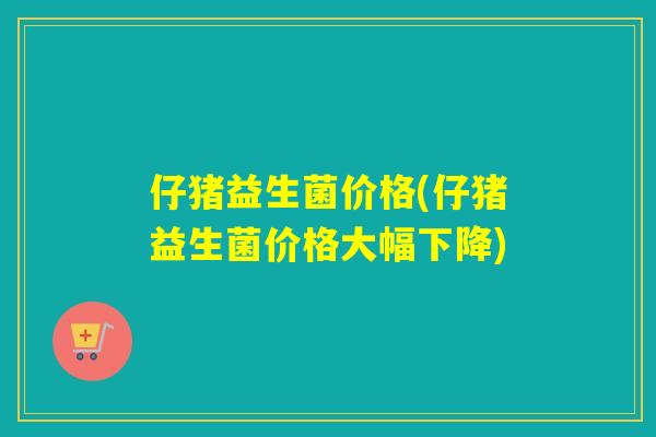 仔猪益生菌价格(仔猪益生菌价格大幅下降)