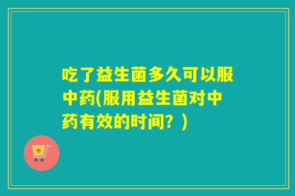 吃了益生菌多久可以服中药(服用益生菌对中药有效的时间？)