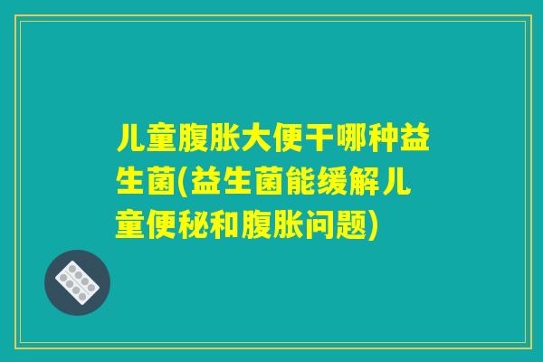 儿童腹胀大便干哪种益生菌(益生菌能缓解儿童便秘和腹胀问题)