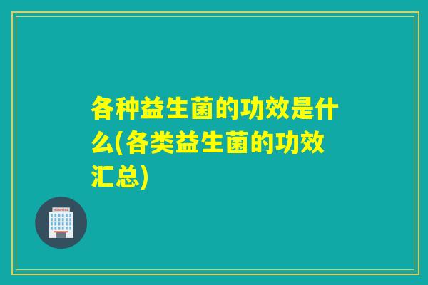 各种益生菌的功效是什么(各类益生菌的功效汇总)