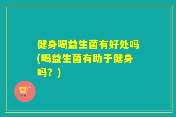 健身喝益生菌有好处吗(喝益生菌有助于健身吗?) 健身喝益生菌有好处吗(喝益生菌有助于健身吗?)