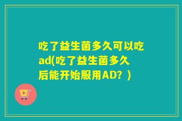 吃了益生菌多久可以吃ad(吃了益生菌多久后能开始服用AD？)