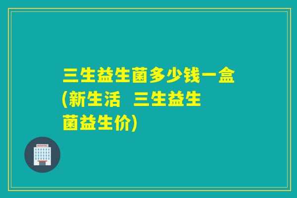 三生益生菌多少钱一盒(新生活  三生益生菌益生价)