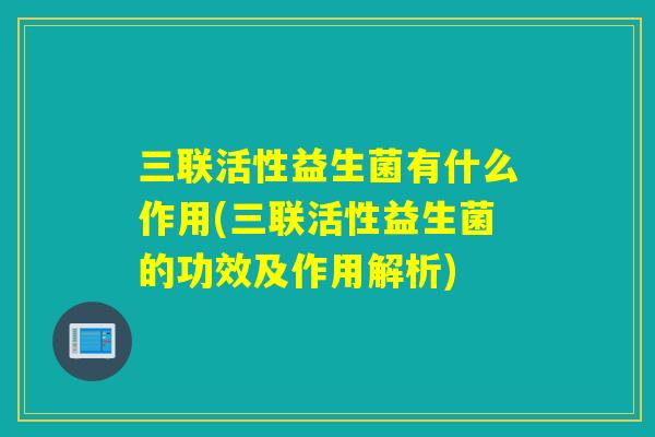 三联活性益生菌有什么作用(三联活性益生菌的功效及作用解析)