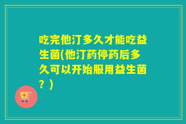吃完他汀多久才能吃益生菌(他汀药停药后多久可以开始服用益生菌？)