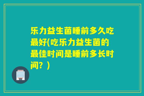 乐力益生菌睡前多久吃最好(吃乐力益生菌的最佳时间是睡前多长时间？)