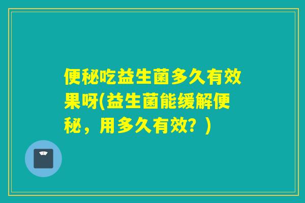 便秘吃益生菌多久有效果呀(益生菌能缓解便秘，用多久有效？)
