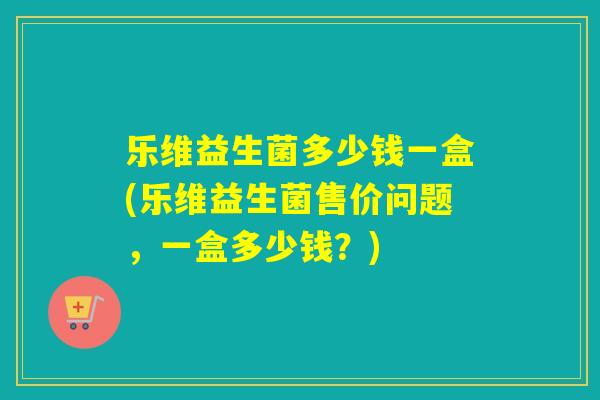 乐维益生菌多少钱一盒(乐维益生菌售价问题，一盒多少钱？)