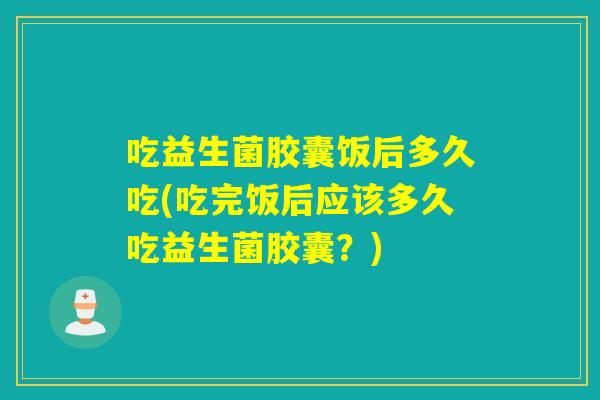 吃益生菌胶囊饭后多久吃(吃完饭后应该多久吃益生菌胶囊？)