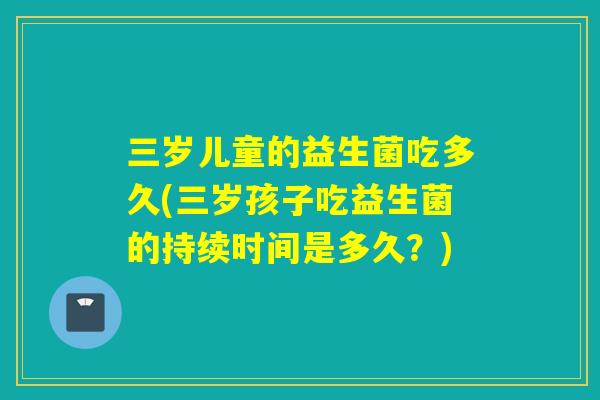 三岁儿童的益生菌吃多久(三岁孩子吃益生菌的持续时间是多久？)