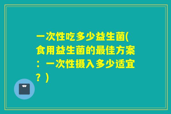 一次性吃多少益生菌(食用益生菌的最佳方案：一次性摄入多少适宜？)