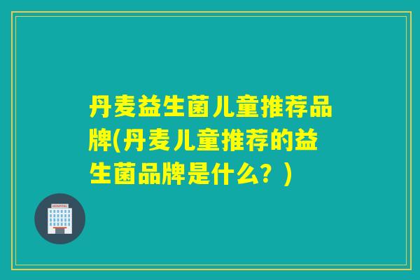 丹麦益生菌儿童推荐品牌(丹麦儿童推荐的益生菌品牌是什么？)