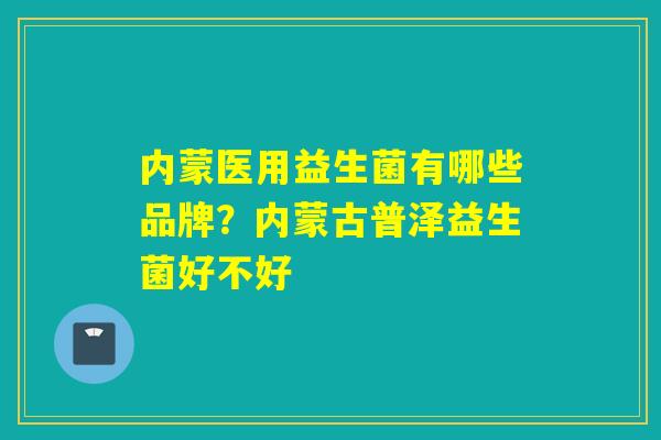 内蒙医用益生菌有哪些品牌？内蒙古普泽益生菌好不好