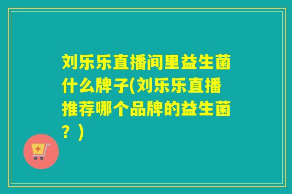 刘乐乐直播间里益生菌什么牌子(刘乐乐直播推荐哪个品牌的益生菌?) 刘乐乐直播间里益生菌什么牌子(刘乐乐直播推荐哪个品牌的益生菌?)