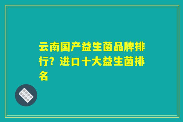 云南国产益生菌品牌排行？进口十大益生菌排名