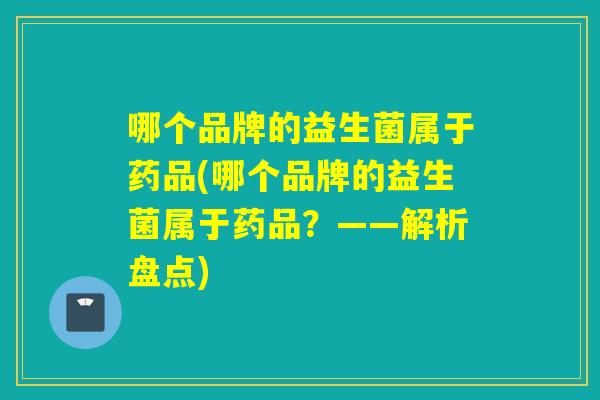 哪个品牌的益生菌属于药品(哪个品牌的益生菌属于药品？——解析盘点)