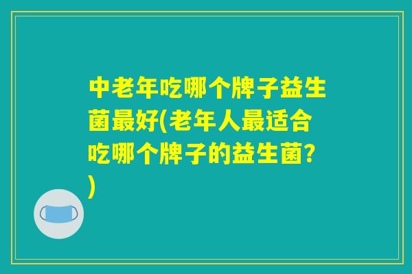 中老年吃哪个牌子益生菌最好(老年人最适合吃哪个牌子的益生菌？)