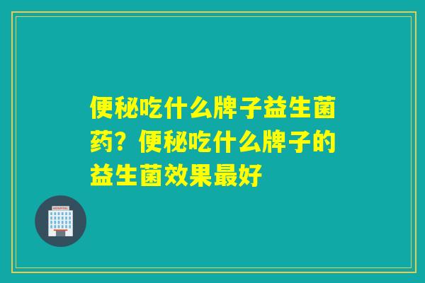 便秘吃什么牌子益生菌药？便秘吃什么牌子的益生菌效果最好