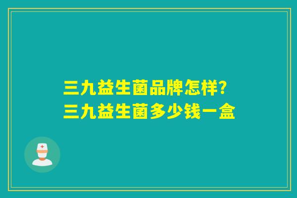 三九益生菌品牌怎样？三九益生菌多少钱一盒