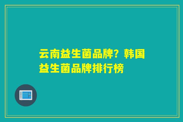 云南益生菌品牌？韩国益生菌品牌排行榜