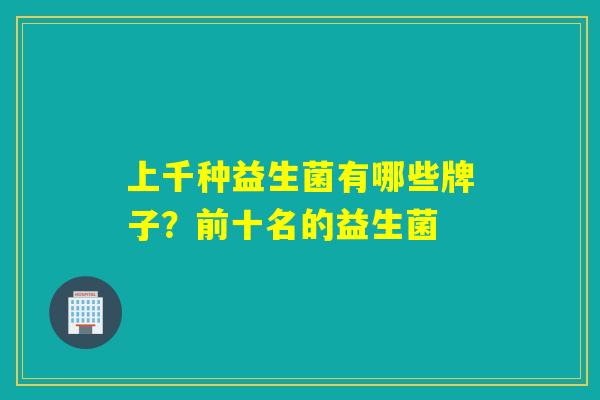 上千种益生菌有哪些牌子?前十名的益生菌 上千种益生菌有哪些牌子?前十名的益生菌