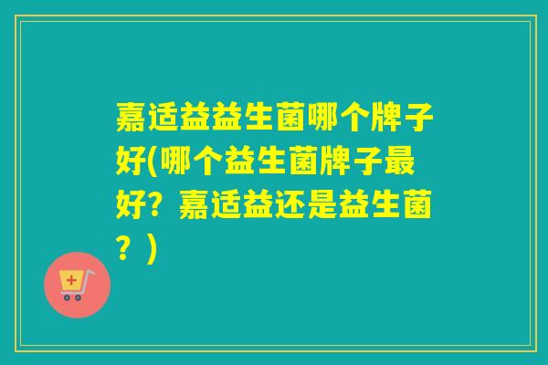嘉适益益生菌哪个牌子好(哪个益生菌牌子最好？嘉适益还是益生菌？)