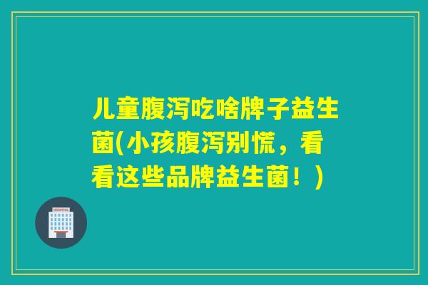 儿童腹泻吃啥牌子益生菌(小孩腹泻别慌，看看这些品牌益生菌！)