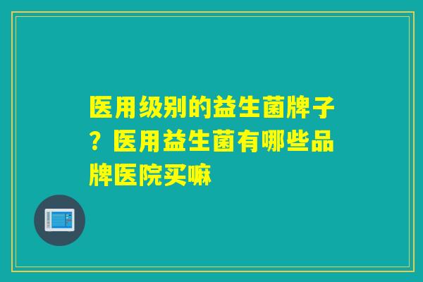 医用级别的益生菌牌子？医用益生菌有哪些品牌医院买嘛