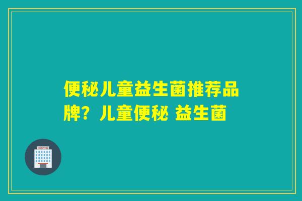便秘儿童益生菌推荐品牌？儿童便秘 益生菌