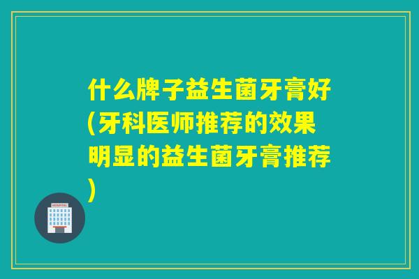 什么牌子益生菌牙膏好(牙科医师推荐的效果明显的益生菌牙膏推荐)