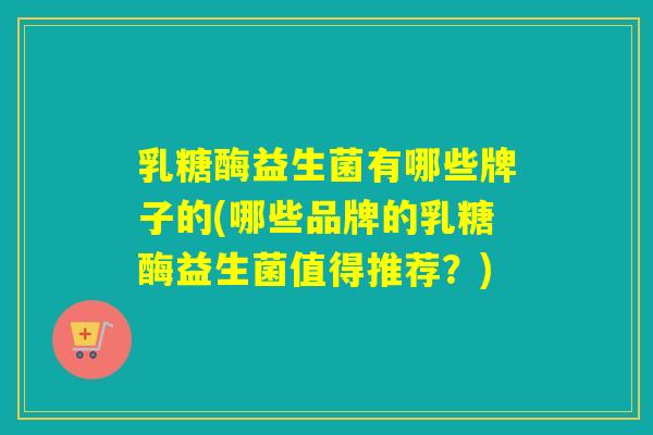 乳糖酶益生菌有哪些牌子的(哪些品牌的乳糖酶益生菌值得推荐？)