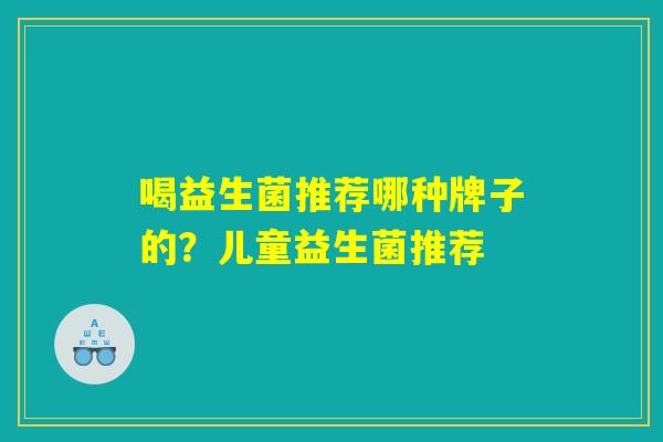 喝益生菌推荐哪种牌子的?儿童益生菌推荐 喝益生菌推荐哪种牌子的?儿童益生菌推荐