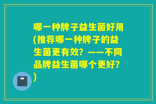 哪一种牌子益生菌好用(推荐哪一种牌子的益生菌更有效？——不同品牌益生菌哪个更好？)