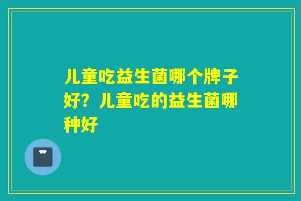 儿童吃益生菌哪个牌子好？儿童吃的益生菌哪种好