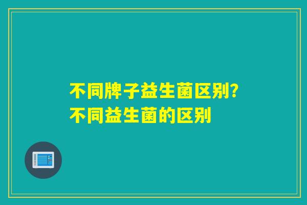 不同牌子益生菌区别？不同益生菌的区别