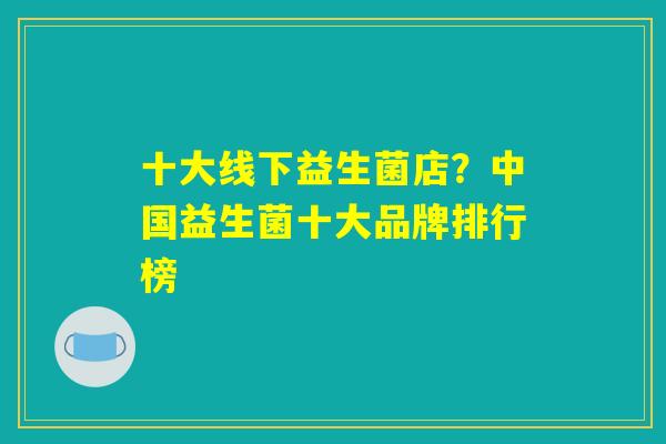 十大线下益生菌店?中国益生菌十大品牌排行榜 十大线下益生菌店?中国益生菌十大品牌排行榜