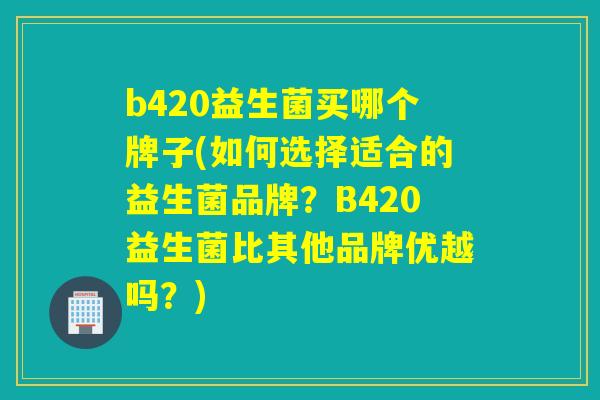 b420益生菌买哪个牌子(如何选择适合的益生菌品牌？B420益生菌比其他品牌优越吗？)