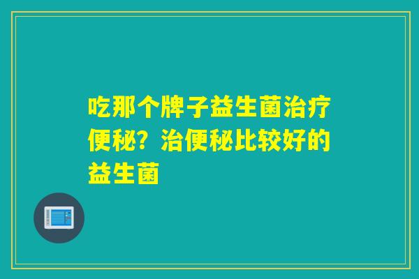 吃那个牌子益生菌治疗便秘？治便秘比较好的益生菌