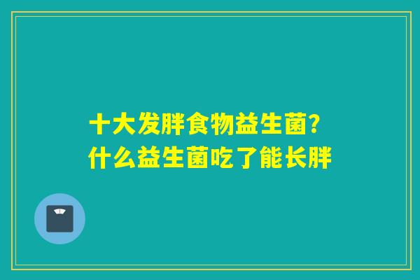十大发胖食物益生菌？什么益生菌吃了能长胖